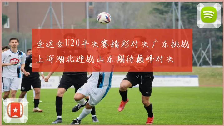 全运会U20半决赛精彩对决广东挑战上海湖北迎战山东期待巅峰对决
