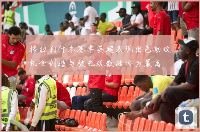 格拉利什本赛季英超表现出色助攻机会创造与被犯规数据均为最高