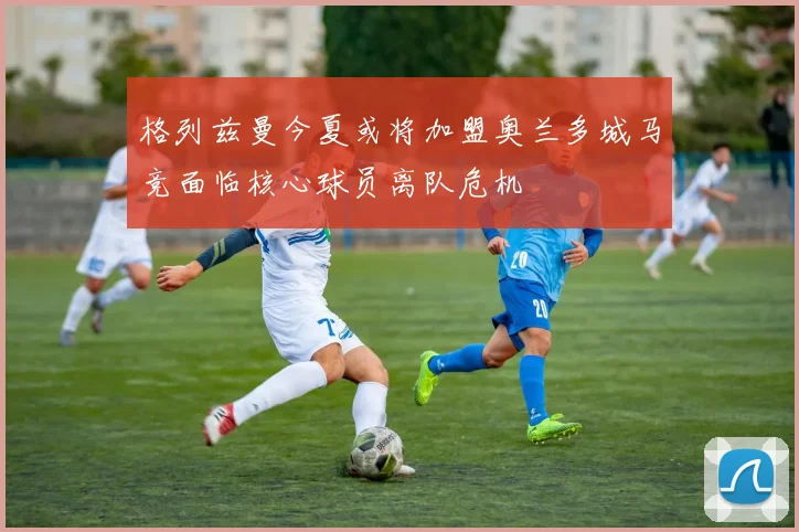 格列兹曼今夏或将加盟奥兰多城马竞面临核心球员离队危机