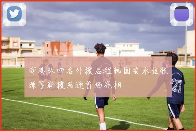 海港队四名外援启程韩国安永佳张源等新援或迎首场亮相