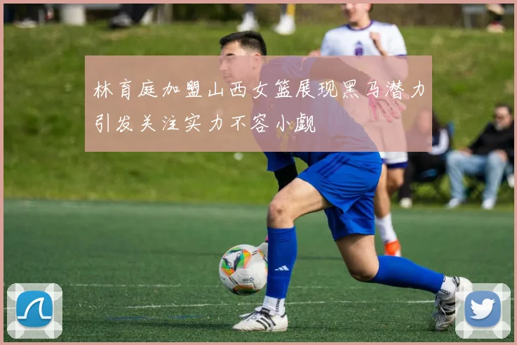 林育庭加盟山西女篮展现黑马潜力引发关注实力不容小觑