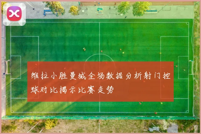维拉小胜曼城全场数据分析射门控球对比揭示比赛走势