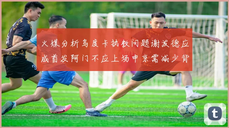 火媒分析乌度卡执教问题谢泼德应成首发阿门不应上场申京需减少背打次数