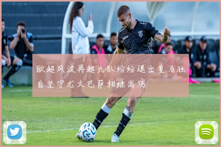 欧超风波再起九队纷纷退出皇马独自坚守尤文巴萨相继离场