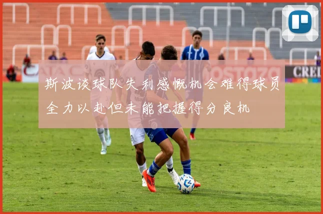 斯波谈球队失利感慨机会难得球员全力以赴但未能把握得分良机