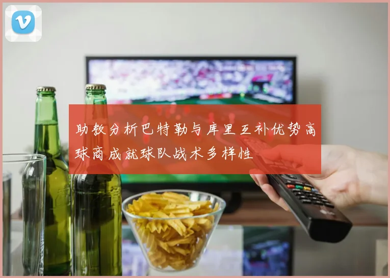 助教分析巴特勒与库里互补优势高球商成就球队战术多样性