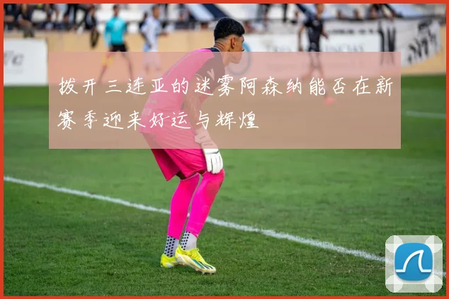 拨开三连亚的迷雾阿森纳能否在新赛季迎来好运与辉煌