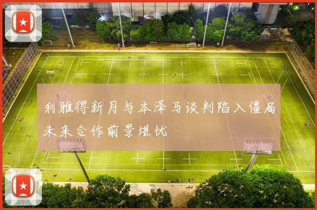 利雅得新月与本泽马谈判陷入僵局未来合作前景堪忧