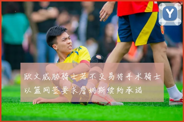 欧文威胁骑士若不交易将手术骑士以篮网签要求詹姆斯续约承诺