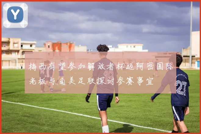 梅西有望参加解放者杯迈阿密国际老板与南美足联探讨参赛事宜