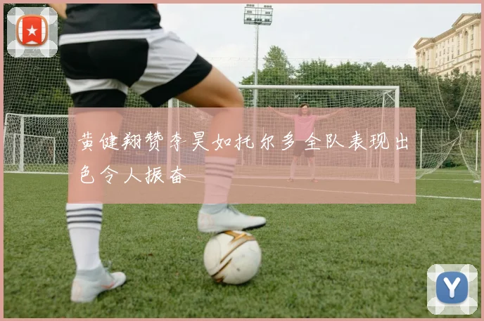 黄健翔赞李昊如托尔多全队表现出色令人振奋