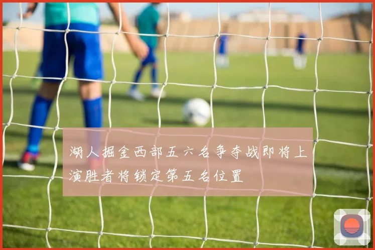 湖人掘金西部五六名争夺战即将上演胜者将锁定第五名位置