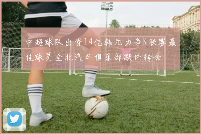 中超球队出资14亿韩元力争K联赛最佳球员全北汽车俱乐部默许转会