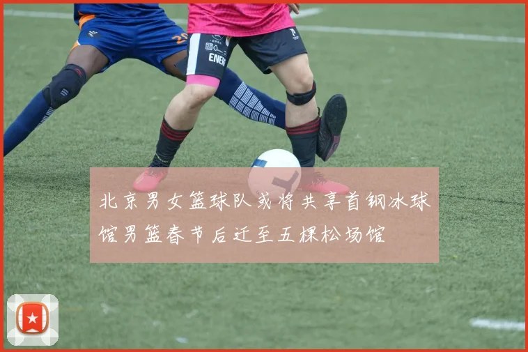 北京男女篮球队或将共享首钢冰球馆男篮春节后迁至五棵松场馆