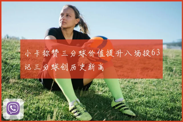 小卡称赞三分球价值提升八场投63记三分球创历史新高