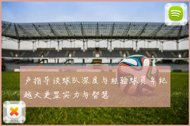 卢指导谈球队深度与经验球员年纪越大更显实力与智慧
