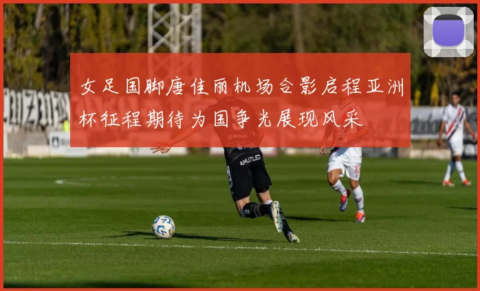 女足国脚唐佳丽机场合影启程亚洲杯征程期待为国争光展现风采