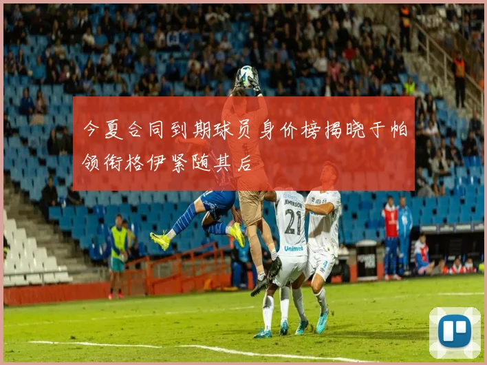 今夏合同到期球员身价榜揭晓于帕领衔格伊紧随其后