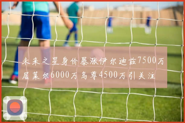 未来之星身价暴涨伊尔迪兹7500万居莱尔6000万乌尊4500万引关注