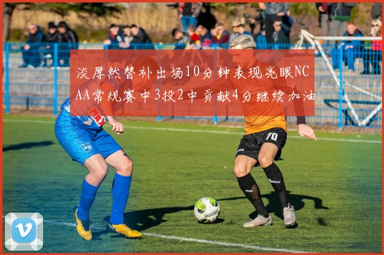 淡厚然替补出场10分钟表现亮眼NCAA常规赛中3投2中贡献4分继续加油