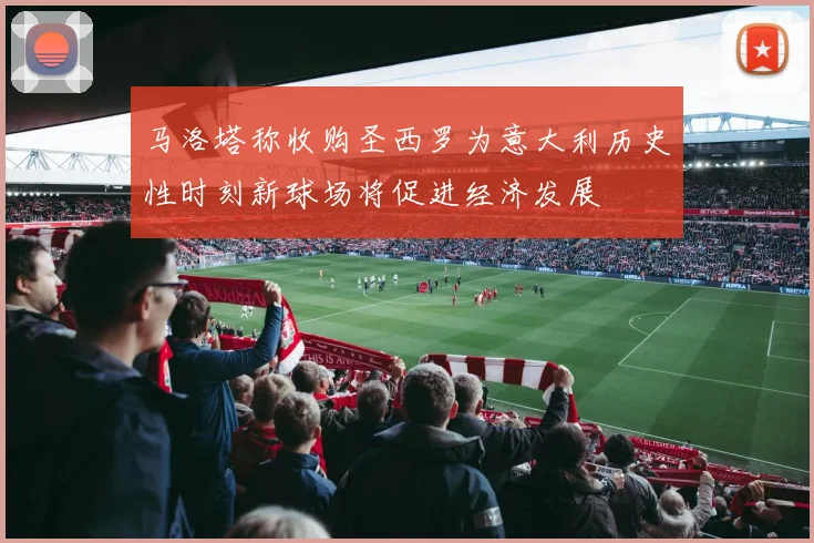 马洛塔称收购圣西罗为意大利历史性时刻新球场将促进经济发展