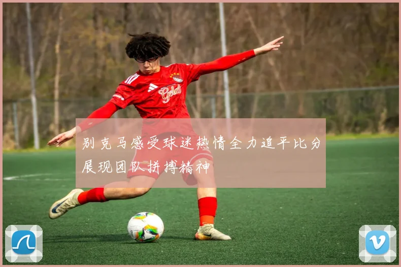 别克马感受球迷热情全力追平比分展现团队拼搏精神