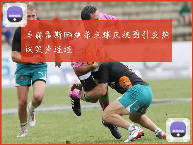 马赫雷斯晒绝杀点球庆祝图引发热议笑声连连