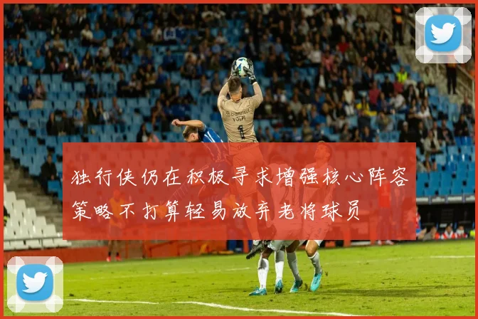 独行侠仍在积极寻求增强核心阵容策略不打算轻易放弃老将球员