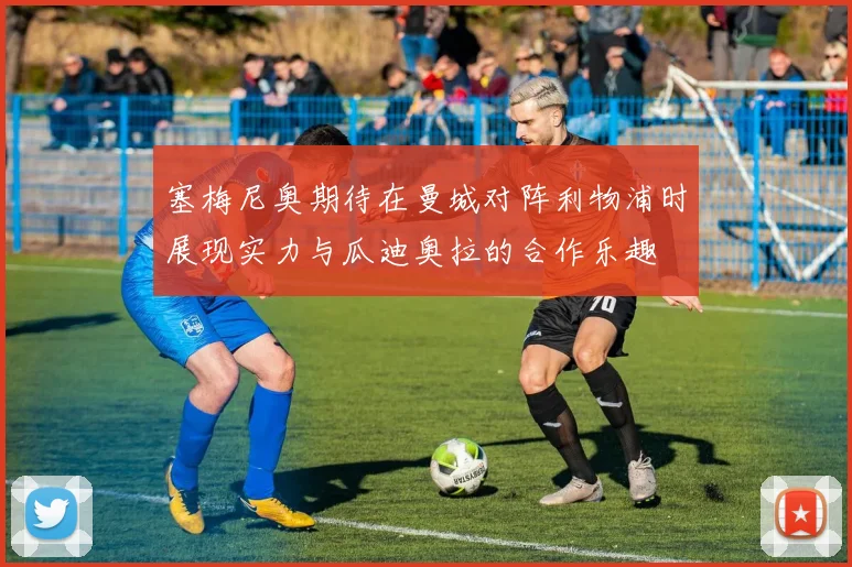塞梅尼奥期待在曼城对阵利物浦时展现实力与瓜迪奥拉的合作乐趣