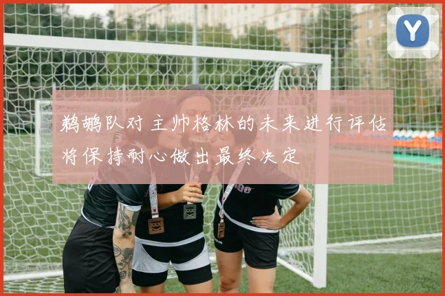 鹈鹕队对主帅格林的未来进行评估将保持耐心做出最终决定