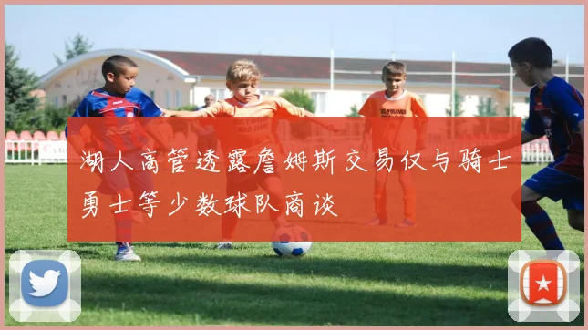 湖人高管透露詹姆斯交易仅与骑士勇士等少数球队商谈