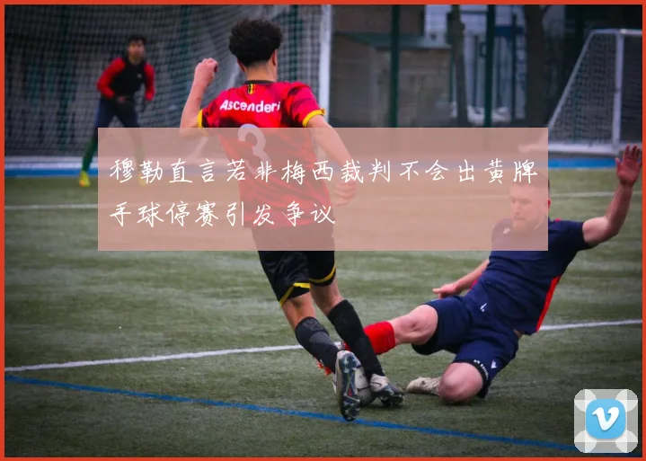 穆勒直言若非梅西裁判不会出黄牌手球停赛引发争议