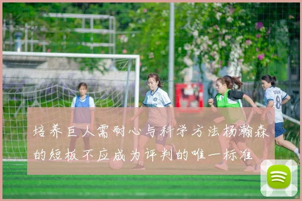 培养巨人需耐心与科学方法杨瀚森的短板不应成为评判的唯一标准