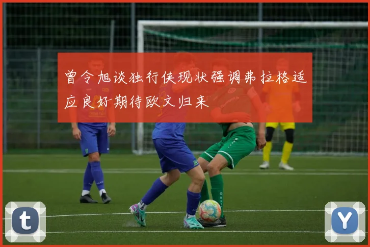 曾令旭谈独行侠现状强调弗拉格适应良好期待欧文归来